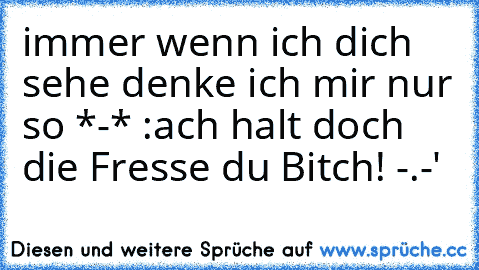 immer wenn ich dich sehe denke ich mir nur so *-* :
ach halt doch die Fresse du Bitch! -.-'