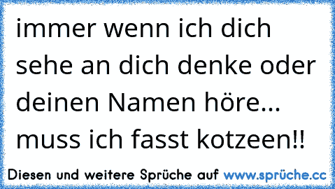 immer wenn ich dich sehe an dich denke oder deinen Namen höre... muss ich fasst kotzeen!!