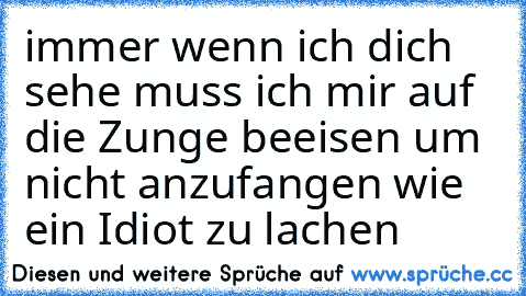 immer wenn ich dich sehe
 muss ich mir auf die Zunge beeisen
 um nicht anzufangen wie ein
 Idiot zu lachen