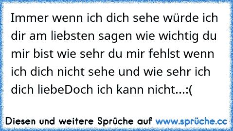 Immer wenn ich dich sehe würde ich dir am liebsten sagen wie wichtig du mir bist wie sehr du mir fehlst wenn ich dich nicht sehe und wie sehr ich dich liebe♥
Doch ich kann nicht...
:(