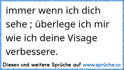 immer wenn ich dich sehe ; überlege ich mir wie ich deine Visage verbessere.