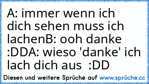 A: immer wenn ich dich sehen muss ich lachen
B: ooh danke :DD
A: wieso 'danke' ich lach dich aus  :DD