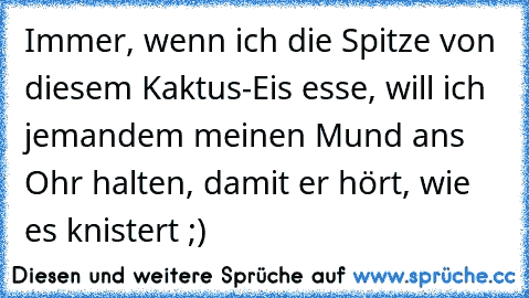 Immer, wenn ich die Spitze von diesem Kaktus-Eis esse, will ich jemandem meinen Mund ans Ohr halten, damit er hört, wie es knistert ;)