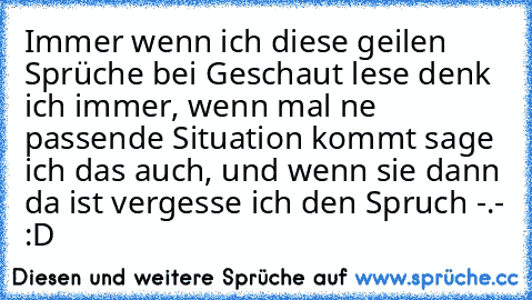 Immer wenn ich diese geilen Sprüche bei Geschaut lese denk ich immer, wenn mal ne passende Situation kommt sage ich das auch, und wenn sie dann da ist vergesse ich den Spruch -.- :D