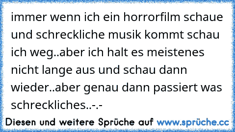 immer wenn ich ein horrorfilm schaue und schreckliche musik kommt schau ich weg..aber ich halt es meistenes nicht lange aus und schau dann wieder..aber genau dann passiert was schreckliches..-.-