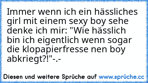 Immer wenn ich ein hässliches girl mit einem sexy boy sehe denke ich mir: "Wie hässlich bin ich eigentlich wenn sogar die klopapierfresse nen boy abkriegt?!"
-.-