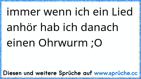 immer wenn ich ein Lied anhör hab ich danach einen Ohrwurm ;O