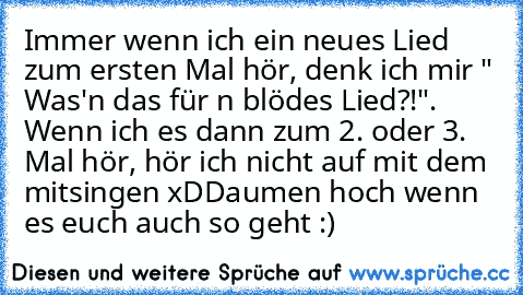 Immer wenn ich ein neues Lied zum ersten Mal hör, denk ich mir " Was'n das für n blödes Lied?!". Wenn ich es dann zum 2. oder 3. Mal hör, hör ich nicht auf mit dem mitsingen xD
Daumen hoch wenn es euch auch so geht :)