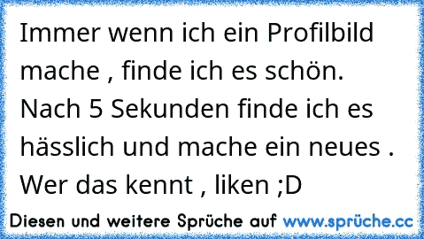 Immer wenn ich ein Profilbild mache , finde ich es schön. Nach 5 Sekunden finde ich es hässlich und mache ein neues . ♥
Wer das kennt , liken ;D