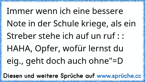 Immer wenn ich eine bessere Note in der Schule kriege, als ein Streber stehe ich auf un ruf : : HAHA, Opfer, wofür lernst du eig., geht doch auch ohne"
=D