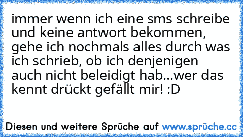 immer wenn ich eine sms schreibe und keine antwort bekommen, gehe ich nochmals alles durch was ich schrieb, ob ich denjenigen auch nicht beleidigt hab...wer das kennt drückt gefällt mir! :D