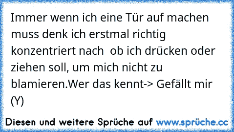 Immer wenn ich eine Tür auf machen muss denk ich erstmal richtig konzentriert nach  ob ich drücken oder ziehen soll, um mich nicht zu blamieren.
Wer das kennt-> Gefällt mir (Y)