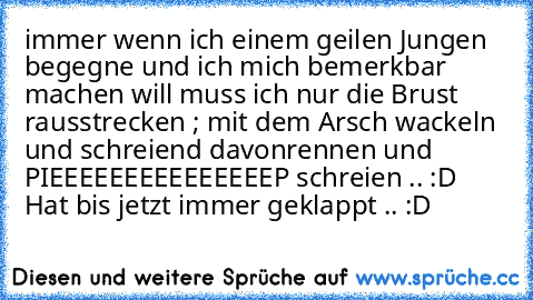 immer wenn ich einem geilen Jungen begegne und ich mich bemerkbar machen will muss ich nur die Brust rausstrecken ; mit dem Arsch wackeln und schreiend davonrennen und PIEEEEEEEEEEEEEEEP schreien .. :D Hat bis jetzt immer geklappt .. :D