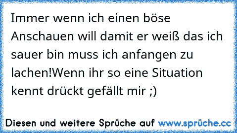 Immer wenn ich einen böse Anschauen will damit er weiß das ich sauer bin muss ich anfangen zu lachen!
Wenn ihr so eine Situation kennt drückt gefällt mir ;)