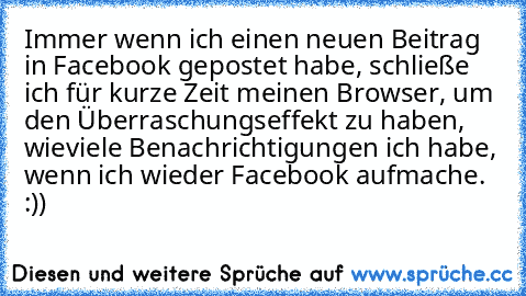 Immer wenn ich einen neuen Beitrag in Facebook gepostet habe, schließe ich für kurze Zeit meinen Browser, um den Überraschungseffekt zu haben, wieviele Benachrichtigungen ich habe, wenn ich wieder Facebook aufmache. :))