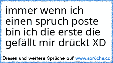 immer wenn ich einen spruch poste bin ich die erste die gefällt mir drückt XD