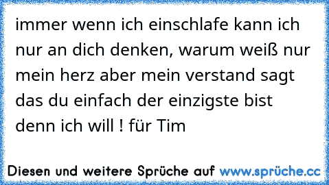 immer wenn ich einschlafe kann ich nur an dich denken, warum weiß nur mein herz aber mein verstand sagt das du einfach der einzigste bist denn ich will ! für Tim