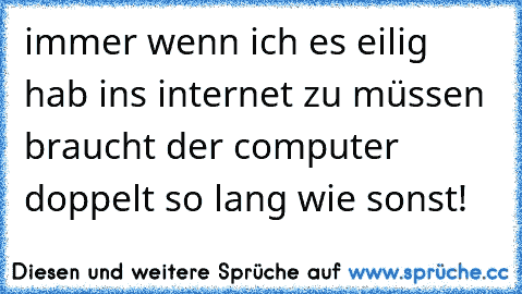 immer wenn ich es eilig hab ins internet zu müssen braucht der computer doppelt so lang wie sonst!