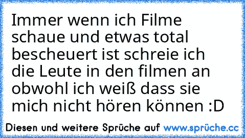 Immer wenn ich Filme schaue und etwas total bescheuert ist schreie ich die Leute in den filmen an obwohl ich weiß dass sie mich nicht hören können :D