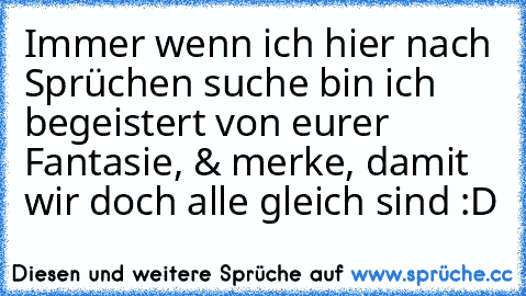 Immer wenn ich hier nach Sprüchen suche bin ich begeistert von eurer Fantasie, & merke, damit wir doch alle gleich sind :D ♥