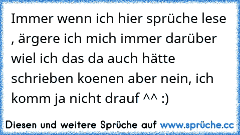 Immer wenn ich hier sprüche lese , ärgere ich mich immer darüber wiel ich das da auch hätte schrieben koenen aber nein, ich komm ja nicht drauf ^^ :)