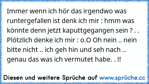 Immer wenn ich hör das irgendwo was runtergefallen ist denk ich mir : hmm was könnte denn jetzt kaputtgegangen sein ? . . Plötzlich denke ich mir : o.O Oh nein .. nein bitte nicht .. ich geh hin und seh nach .. genau das was ich vermutet habe. . !!