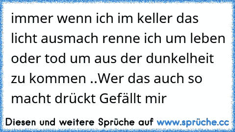 immer wenn ich im keller das licht ausmach renne ich um leben oder tod um aus der dunkelheit zu kommen ..
Wer das auch so macht drückt Gefällt mir