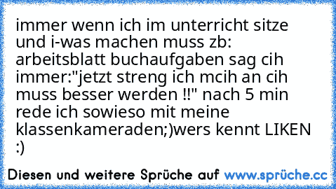 immer wenn ich im unterricht sitze und i-was machen muss zb: arbeitsblatt buchaufgaben sag cih immer:"jetzt streng ich mcih an cih muss besser werden !!" nach 5 min rede ich sowieso mit meine klassenkameraden;)
wers kennt LIKEN :)