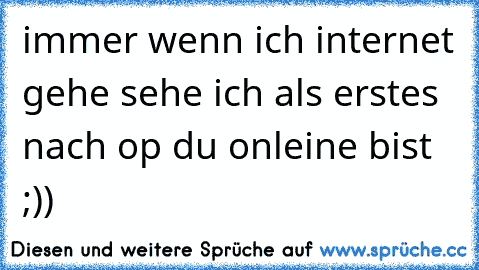 immer wenn ich internet gehe sehe ich als erstes nach op du onleine bist ;))