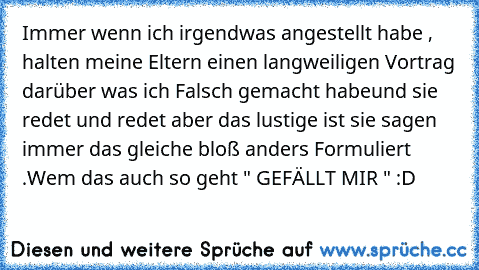 Immer wenn ich irgendwas angestellt habe , halten meine Eltern einen langweiligen Vortrag darüber was ich Falsch gemacht habe
und sie redet und redet aber das lustige ist sie sagen immer das gleiche bloß anders Formuliert .
Wem das auch so geht " GEFÄLLT MIR " :D