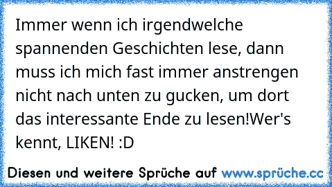 Immer wenn ich irgendwelche spannenden Geschichten lese, dann muss ich mich fast immer anstrengen nicht nach unten zu gucken, um dort das interessante Ende zu lesen!
Wer's kennt, LIKEN! :D