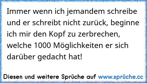 Immer wenn ich jemandem schreibe und er schreibt nicht zurück, beginne ich mir den Kopf zu zerbrechen, welche 1000 Möglichkeiten er sich darüber gedacht hat!