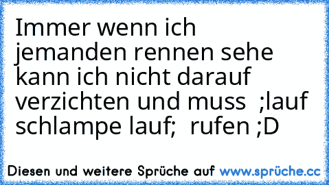 Immer wenn ich jemanden rennen sehe kann ich nicht darauf verzichten und muss  ;lauf schlampe lauf;  rufen ;D