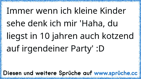 Immer wenn ich kleine Kinder sehe denk ich mir 'Haha, du liegst in 10 jahren auch kotzend auf irgendeiner Party' :D