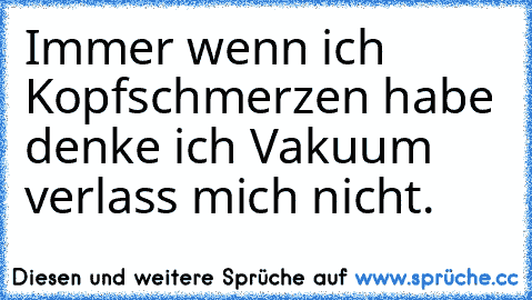 Immer wenn ich Kopfschmerzen habe denke ich Vakuum verlass mich nicht.