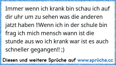 Immer wenn ich krank bin schau ich auf dir uhr um zu sehen was die anderen jatzt haben !!
Wenn ich in der schule bin frag ich mich mensch wann ist die stunde aus wo ich krank war ist es auch schneller gegangen!! ;)