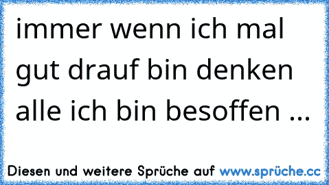 immer wenn ich mal gut drauf bin denken alle ich bin besoffen ...