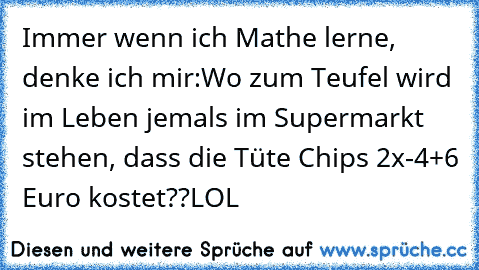 Immer wenn ich Mathe lerne, denke ich mir:
Wo zum Teufel wird im Leben jemals im Supermarkt stehen, dass die Tüte Chips 2x²-4+6² Euro kostet??
LOL