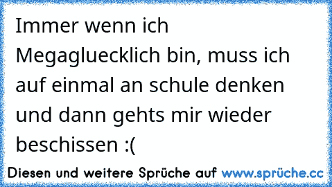 Immer wenn ich Megagluecklich bin, muss ich auf einmal an schule denken und dann gehts mir wieder beschissen :(