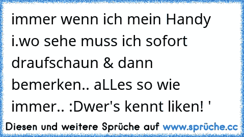 immer wenn ich mein Handy i.wo sehe muss ich sofort draufschaun & dann bemerken.. aLLes so wie immer.. :D
wer's kennt liken! '♥