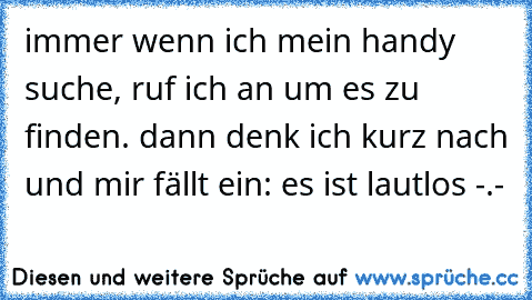 immer wenn ich mein handy suche, ruf ich an um es zu finden. dann denk ich kurz nach und mir fällt ein: es ist lautlos -.-