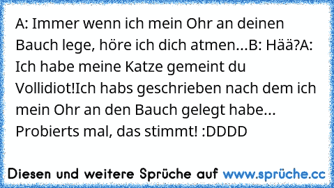 A: Immer wenn ich mein Ohr an deinen Bauch lege, höre ich dich atmen...
B: Hää?
A: Ich habe meine Katze gemeint du Vollidiot!
Ich habs geschrieben nach dem ich mein Ohr an den Bauch gelegt habe... Probierts mal, das stimmt! :DDDD