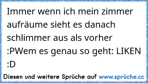 Immer wenn ich mein zimmer aufräume sieht es danach schlimmer aus als vorher :P
Wem es genau so geht: LIKEN :D