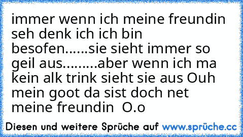 immer wenn ich meine freundin seh denk ich ich bin besofen
......
sie sieht immer so geil aus
.........
aber wenn ich ma kein alk trink sieht sie aus Ouh mein goot da sist doch net meine freundin  O.o