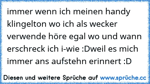 immer wenn ich meinen handy klingelton wo ich als wecker verwende höre egal wo und wann erschreck ich i-wie :D
weil es mich immer ans aufstehn erinnert :D