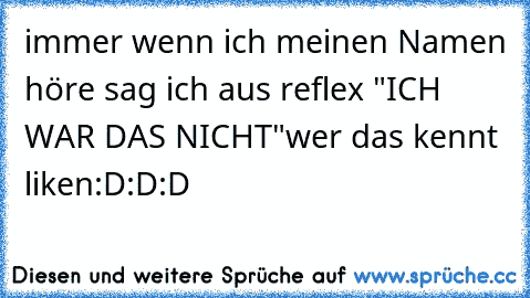 immer wenn ich meinen Namen höre sag ich aus reflex "ICH WAR DAS NICHT"
wer das kennt liken:D:D:D