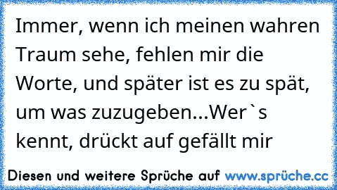 Immer, wenn ich meinen wahren Traum sehe, fehlen mir die Worte, und später ist es zu spät, um was zuzugeben...
Wer`s kennt, drückt auf gefällt mir