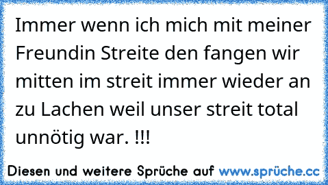 Immer wenn ich mich mit meiner Freundin Streite den fangen wir mitten im streit immer wieder an zu Lachen weil unser streit total unnötig war. !!!