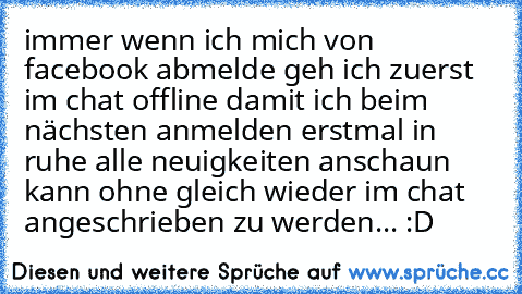 immer wenn ich mich von facebook abmelde geh ich zuerst im chat offline damit ich beim nächsten anmelden erstmal in ruhe alle neuigkeiten anschaun kann ohne gleich wieder im chat angeschrieben zu werden... :D