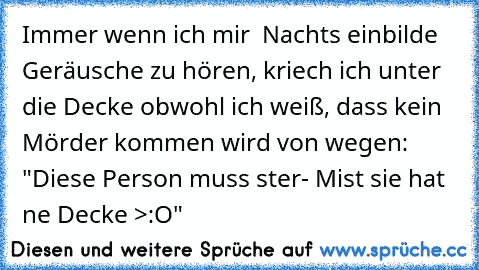 Immer wenn ich mir  Nachts einbilde Geräusche zu hören, kriech ich unter die Decke obwohl ich weiß, dass kein Mörder kommen wird von wegen: "Diese Person muss ster- Mist sie hat ne Decke >:O"